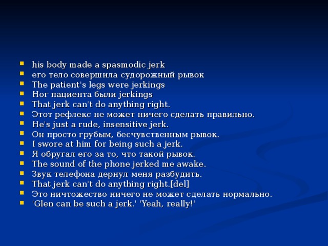 his body made a spasmodic jerk   его тело совершила судорожный рывок    The patient's legs were jerkings   Ног пациента были jerkings    That jerk can't do anything right.   Этот рефлекс не может ничего сделать правильно.    He's just a rude, insensitive jerk.   Он просто грубым, бесчувственным рывок.    I swore at him for being such a jerk.   Я обругал его за то, что такой рывок.    The sound of the phone jerked me awake.   Звук телефона дернул меня разбудить.    That jerk can't do anything right.[del]   Это ничтожество ничего не может сделать нормально.    'Glen can be such a jerk.' 'Yeah, really!'    