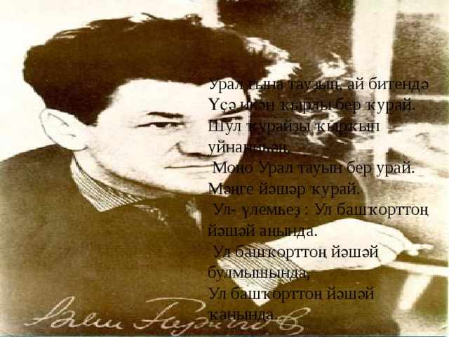 Урал ғына тауҙың, ай битендә Үҫә икән ҡырлы бер ҡурай. Шул ҡурайҙы ҡырҡып уйнаниһәң,  Моңо Урал тауын бер урай. Мәңге йәшәр ҡурай.  Ул- үлемһеҙ : Ул башҡорттоң йәшәй аңында.  Ул башҡорттоң йәшәй булмышында, Ул башҡорттоң йәшәй ҡанында. 