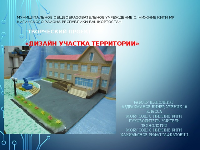 Муниципальное общеобразовательное учреждение с. Нижние Киги МР Кигинского района Республики Башкортостан    Творческий проект    «Дизайн участка территории»   Работу выполнил: Абдрахманов Винер, ученик 10 класса МОБУ СОШ с. Нижние Киги Руководитель: учитель технологии МОБУ СОШ с. Нижние Киги Хакимьянов Рифат Рафкатович 