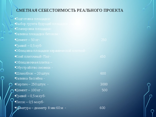Сметная себестоимость реального проекта Подготовка площадки- Выбор грунта будущей площадки 2 м.куб- Планировка площадки- Заливка площадки бетоном - Цемент – 50 кг- 250 Гравий – 0,5 куб- Облицовка площадки керамической плиткой- Клей плиточный-75кг- 450 Облицовочная плитка – Обустройство лесенки - Шлакоблок – 20 штук 600 Заливка бассейна - Кирпич – 250 штук - 3000 Цемент – 100 кг - 500 Гравий – 0,5 м.куб- Песок – 0,5 м.куб- Арматура – диаметр 8 мм 60 м - 600 