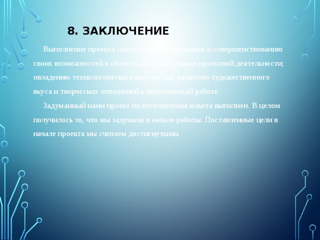 8. Заключение  Выполнение проекта способствовало развитию и совершенствованию своих возможностей в области дизайна, а также проектной деятельности; овладению технологического мастерства; развитию художественного вкуса и творческих отношений к выполняемой работе.  Задуманный нами проект по изготовления макета выполнен. В целом получилось то, что мы задумали в начале работы. Поставленные цели в начале проекта мы считаем достигнутыми. 