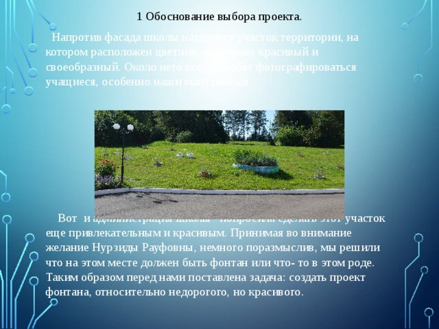1 Обоснование выбора проекта.  Напротив фасада школы находится участок территории, на котором расположен цветник, по своему красивый и своеобразный. Около него всегда любят фотографироваться учащиеся, особенно наши выпускники  Вот и администрация школы попросила сделать этот участок еще привлекательным и красивым. Принимая во внимание желание Нурзиды Рауфовны, немного поразмыслив, мы решили что на этом месте должен быть фонтан или что- то в этом роде. Таким образом перед нами поставлена задача: создать проект фонтана, относительно недорогого, но красивого. 