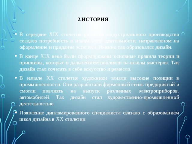 2.История В середине XIX столетия развитие индустриального производства создало потребность в новом виде деятельности, направленном на оформление и придание эстетики. Именно так образовался дизайн. В конце XIX века были сформированы основные правила теории и принципы, которые в дальнейшем повлияли на школы мастеров. Так дизайн стал сочетать в себе искусство и ремесло. В начале XX столетия художники заняли высокие позиции в промышленности. Они разработали фирменный стиль предприятий и смогли повлиять на выпуск различных электроприборов, автомобилей. Так дизайн стал художественно-промышленной деятельностью. Появление дипломированного специалиста связано с образованием школ дизайна в XX столетии 