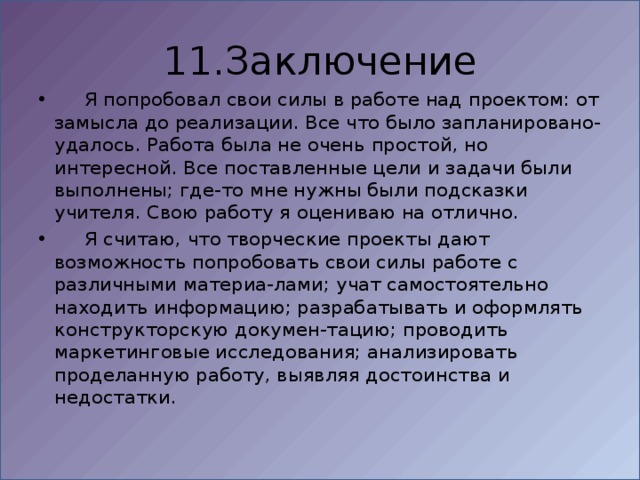 11.Заключение  Я попробовал свои силы в работе над проектом: от замысла до реализации. Все что было запланировано-удалось. Работа была не очень простой, но интересной. Все поставленные цели и задачи были выполнены; где-то мне нужны были подсказки учителя. Свою работу я оцениваю на отлично.  Я считаю, что творческие проекты дают возможность попробовать свои силы работе с различными материа-лами; учат самостоятельно находить информацию; разрабатывать и оформлять конструкторскую докумен-тацию; проводить маркетинговые исследования; анализировать проделанную работу, выявляя достоинства и недостатки. 
