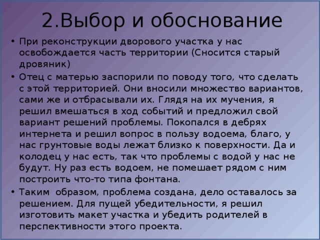 2.Выбор и обоснование При реконструкции дворового участка у нас освобождается часть территории (Сносится старый дровяник)  Отец с матерью заспорили по поводу того, что сделать с этой территорией. Они вносили множество вариантов, сами же и отбрасывали их. Глядя на их мучения, я решил вмешаться в ход событий и предложил свой вариант решений проблемы. Покопался в дебрях интернета и решил вопрос в пользу водоема, благо, у нас грунтовые воды лежат близко к поверхности. Да и колодец у нас есть, так что проблемы с водой у нас не будут. Ну раз есть водоем, не помешает рядом с ним построить что-то типа фонтана.  Таким  образом, проблема создана, дело оставалось за решением. Для пущей убедительности, я решил изготовить макет участка и убедить родителей в перспективности этого проекта. 