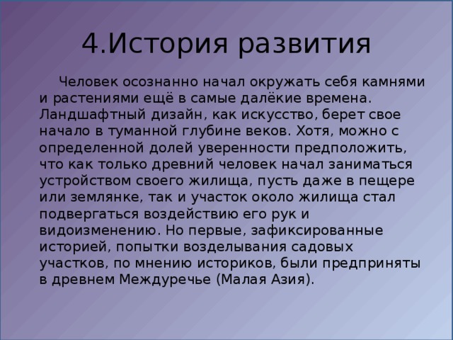 4.История развития  Человек осознанно начал окружать себя камнями и растениями ещё в самые далёкие времена. Ландшафтный дизайн, как искусство, берет свое начало в туманной глубине веков. Хотя, можно с определенной долей уверенности предположить, что как только древний человек начал заниматься устройством своего жилища, пусть даже в пещере или землянке, так и участок около жилища стал подвергаться воздействию его рук и видоизменению. Но первые, зафиксированные историей, попытки возделывания садовых участков, по мнению историков, были предприняты в древнем Междуречье (Малая Азия). 