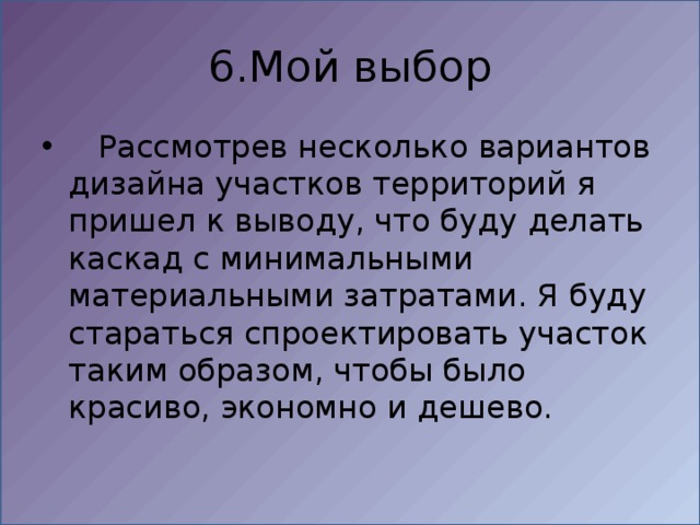 6.Мой выбор  Рассмотрев несколько вариантов дизайна участков территорий я пришел к выводу, что буду делать каскад с минимальными материальными затратами. Я буду стараться спроектировать участок таким образом, чтобы было красиво, экономно и дешево. 