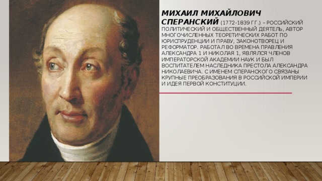 Михаил Михайлович Сперанский (1772-1839 гг.) – российский политический и общественный деятель, автор многочисленных теоретических работ по юриспруденции и праву, законотворец и реформатор. Работал во времена правления Александра 1 и Николая 1, являлся членов Императорской Академии наук и был воспитателем наследника престола Александра Николаевича. С именем Сперанского связаны крупные преобразования в Российской Империи и идея первой конституции. 