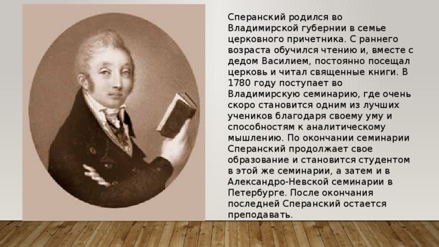 Сперанский родился во Владимирской губернии в семье церковного причетника. С раннего возраста обучился чтению и, вместе с дедом Василием, постоянно посещал церковь и читал священные книги. В 1780 году поступает во Владимирскую семинарию, где очень скоро становится одним из лучших учеников благодаря своему уму и способностям к аналитическому мышлению. По окончании семинарии Сперанский продолжает свое образование и становится студентом в этой же семинарии, а затем и в Александро-Невской семинарии в Петербурге. После окончания последней Сперанский остается преподавать. 