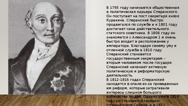 В 1795 году начинается общественная и политическая карьера Сперанского. Он поступает на пост секретаря князя Куракина. Сперанский быстро продвигался по службе и к 1801 году достигает чина действительного статского советника. В 1806 году он знакомится с Александром 1 и очень быстро входит в расположение у императора. Благодаря своему уму и отличной службе в 1810 году Сперанский становится государственным секретарем – вторым человеком после государя. Сперанский начинает активную политическую и реформаторскую деятельность. В 1812-1816 годах Сперанский находится в опале из-за проведенных им реформ, которые затрагивали интересы слишком большого количества людей. Однако уже в 1819 году он становится генерал-губернатором Сибири, а в 1821 возвращается в Петербург. 