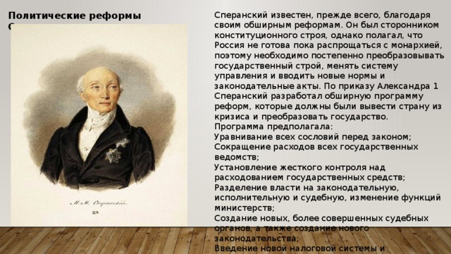 Сперанский известен, прежде всего, благодаря своим обширным реформам. Он был сторонником конституционного строя, однако полагал, что Россия не готова пока распрощаться с монархией, поэтому необходимо постепенно преобразовывать государственный строй, менять систему управления и вводить новые нормы и законодательные акты. По приказу Александра 1 Сперанский разработал обширную программу реформ, которые должны были вывести страну из кризиса и преобразовать государство. Политические реформы Сперанского Программа предполагала: Уравнивание всех сословий перед законом; Сокращение расходов всех государственных ведомств; Установление жесткого контроля над расходованием государственных средств; Разделение власти на законодательную, исполнительную и судебную, изменение функций министерств; Создание новых, более совершенных судебных органов, а также создание нового законодательства; Введение новой налоговой системы и преобразования во внутренней экономике и торговле. 