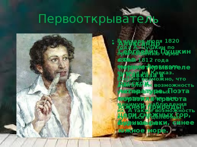Первооткрыватель В начале июля 1820 года А. Пушкин по приглашению героя войны 1812 года генерала Раевского выехал на Кавказ. Вполне возможно, что двигала им возможность участия в боевых действиях или, как минимум, наблюдения их. А также возможность купаться в целебных водах Кавказа Александр Сергеевич Пушкин стал первооткрывателем Кавказа в русской литературе. Поэта поразила красота южной природы: цепи снежных гор, бурные реки, синее южное море. 
