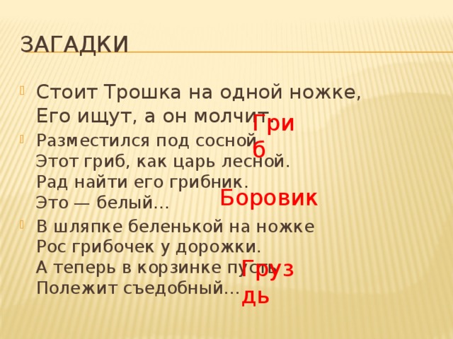 Загадки Стоит Трошка на одной ножке,  Его ищут, а он молчит. Разместился под сосной  Этот гриб, как царь лесной.  Рад найти его грибник.  Это — белый… В шляпке беленькой на ножке  Рос грибочек у дорожки.  А теперь в корзинке пусть  Полежит съедобный… Гриб Боровик  Груздь 
