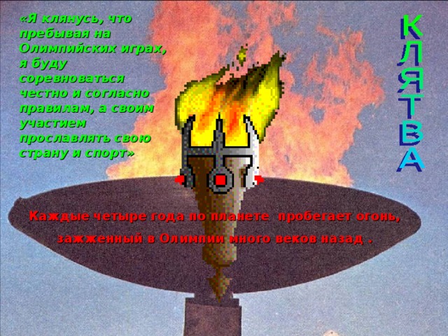 «Я клянусь, что пребывая на Олимпийских играх, я буду соревноваться честно и согласно правилам, а своим участием прославлять свою страну и спорт» Каждые четыре года по планете пробегает огонь, зажженный в Олимпии много веков назад . 