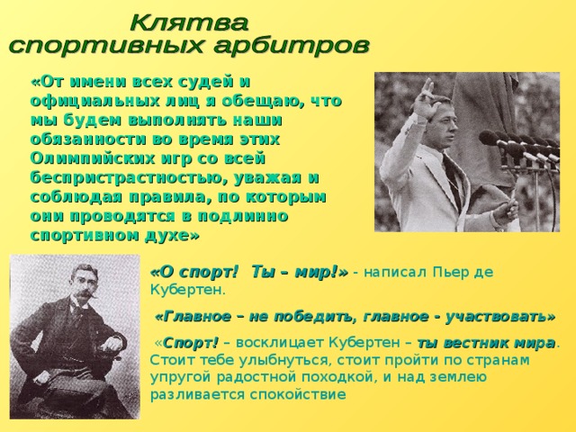«От имени всех судей и официальных лиц я обещаю, что мы будем выполнять наши обязанности во время этих Олимпийских игр со всей беспристрастностью, уважая и соблюдая правила, по которым они проводятся в подлинно спортивном духе» «О спорт! Ты – мир!» - написал  Пьер де  Кубертен.  «Главное – не победить, главное - участвовать»  « Спорт! – восклицает Кубертен – ты вестник мира . Стоит тебе улыбнуться, стоит пройти по странам упругой радостной походкой, и над землею разливается спокойствие 