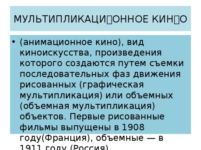 МУЛЬТИПЛИКАЦИОННОЕ КИНО (анимационное кино), вид киноискусства, произведения которого создаются путем съемки последовательных фаз движения рисованных (графическая мультипликация) или объемных (объемная мультипликация) объектов. Первые рисованные фильмы выпущены в 1908 году(Франция), объемные — в 1911 году (Россия). 