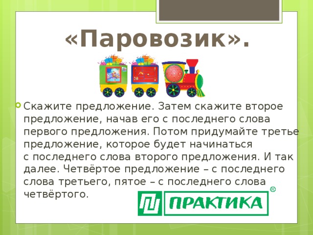 «Паровозик». Скажите предложение. Затем скажите второе предложение, начав его с последнего слова первого предложения. Потом придумайте третье предложение, которое будет начинаться с последнего слова второго предложения. И так далее. Четвёртое предложение – с последнего слова третьего, пятое – с последнего слова четвёртого. 