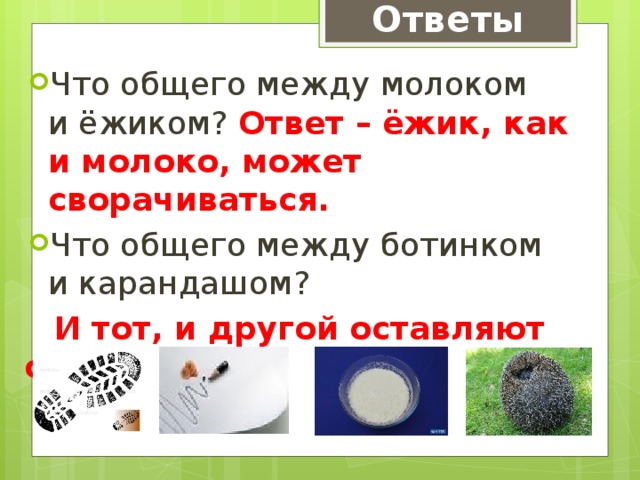 Ответы Что общего между молоком и ёжиком? Ответ – ёжик, как и молоко, может сворачиваться. Что общего между ботинком и карандашом?  И тот, и другой оставляют след. 