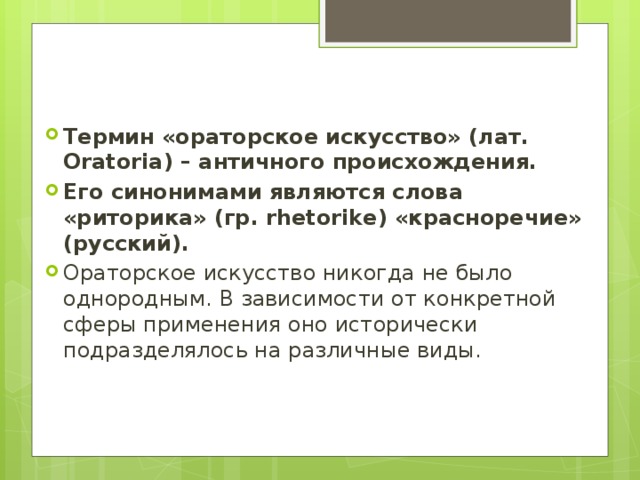 Термин «ораторское искусство» (лат. Oratoria) – античного происхождения. Его синонимами являются слова «риторика» (гр. rhetorike) «красноречие» (русский). Ораторское искусство никогда не было однородным. В зависимости от конкретной сферы применения оно исторически подразделялось на различные виды. 