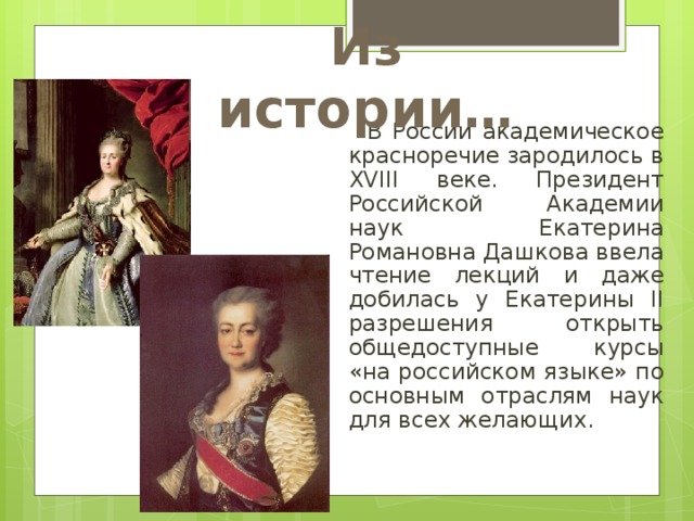 Из истории…  В России академическое красноречие зародилось в XVIII веке. Президент Российской Академии наук Екатерина Романовна Дашкова ввела чтение лекций и даже добилась у Екатерины II разрешения открыть общедоступные курсы «на российском языке» по основным отраслям наук для всех желающих. 