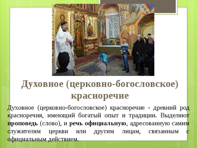Духовное (церковно-богословское)  красноречие Духовное (церковно-богословское) красноречие - древний род красноречия, имеющий богатый опыт и традиции. Выделяют проповедь (слово), и речь официальную , адресованную самим служителям церкви или другим лицам, связанным с официальным действием. 
