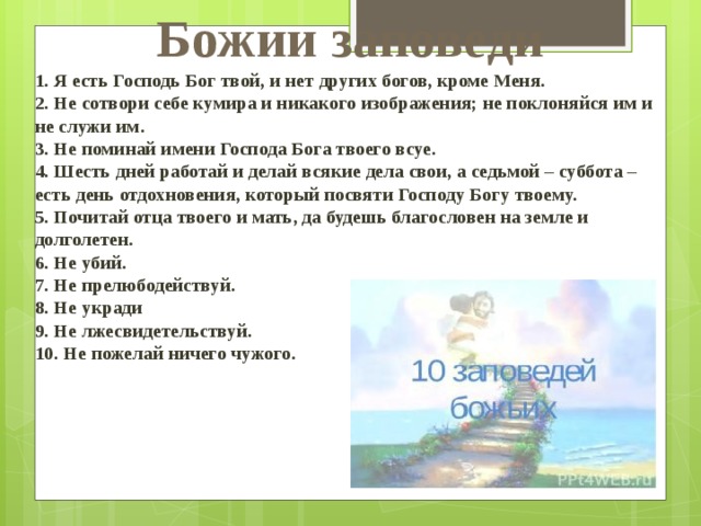 Божии заповеди 1. Я есть Господь Бог твой, и нет других богов, кроме Меня.  2. Не сотвори себе кумира и никакого изображения; не поклоняйся им и не служи им.   3. Не поминай имени Господа Бога твоего всуе.   4. Шесть дней работай и делай всякие дела свои, а седьмой – суббота – есть день отдохновения, который посвяти Господу Богу твоему.   5. Почитай отца твоего и мать, да будешь благословен на земле и долголетен.  6. Не убий.   7. Не прелюбодействуй.   8. Не укради   9. Не лжесвидетельствуй.   10. Не пожелай ничего чужого. 