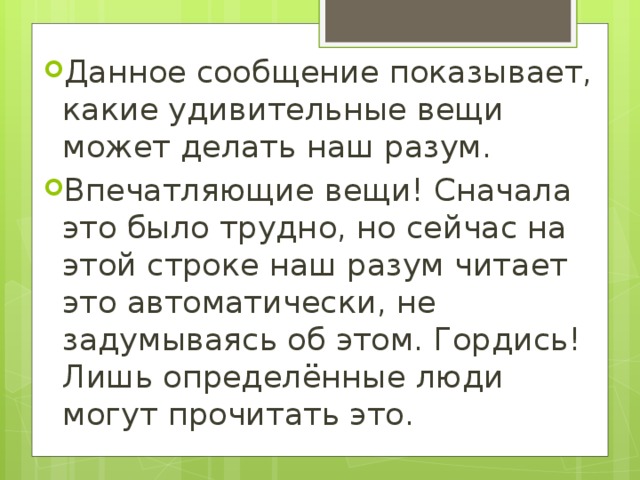 Данное сообщение показывает, какие удивительные вещи может делать наш разум. Впечатляющие вещи! Сначала это было трудно, но сейчас на этой строке наш разум читает это автоматически, не задумываясь об этом. Гордись! Лишь определённые люди могут прочитать это. 