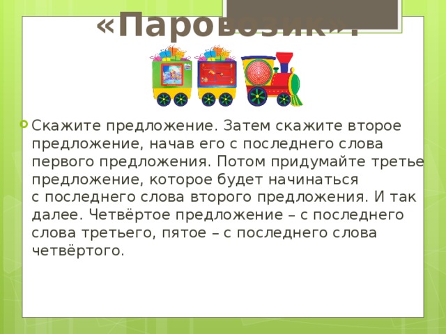 «Паровозик». Скажите предложение. Затем скажите второе предложение, начав его с последнего слова первого предложения. Потом придумайте третье предложение, которое будет начинаться с последнего слова второго предложения. И так далее. Четвёртое предложение – с последнего слова третьего, пятое – с последнего слова четвёртого. 