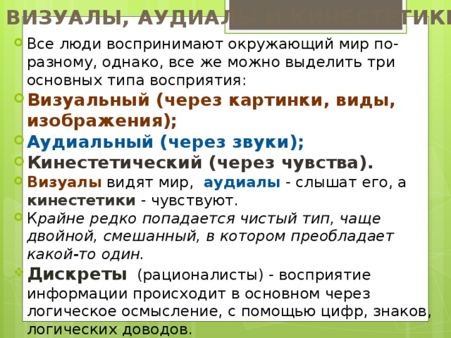 ВИЗУАЛЫ, АУДИАЛЫ И КИНЕСТЕТИКИ Все люди воспринимают окружающий мир по-разному, однако, все же можно выделить три основных типа восприятия: Визуальный (через картинки, виды, изображения); Аудиальный (через звуки); Кинестетический (через чувства). Визуалы видят мир, аудиалы - слышат его, а кинестетики - чувствуют. К райне редко попадается чистый тип, чаще двойной, смешанный, в котором преобладает какой-то один. Дискреты (рационалисты) - восприятие информации происходит в основном через логическое осмысление, с помощью цифр, знаков, логических доводов. 