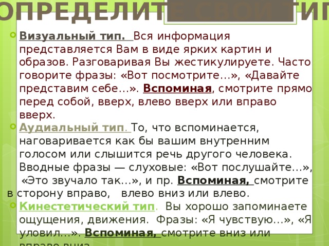 ОПРЕДЕЛИТЕ СВОЙ ТИП Визуальный тип. Вся информация представляется Вам в виде ярких картин и образов. Разговаривая Вы жестикулируете. Часто говорите фразы: «Вот посмотрите…», «Давайте представим себе…». Вспоминая , смотрите прямо перед собой, вверх, влево вверх или вправо вверх. Аудиальный тип . То, что вспоминается, наговаривается как бы вашим внутренним голосом или слышится речь другого человека. Вводные фразы — слуховые: «Вот послушайте…»,  «Это звучало так…», и пр. Вспоминая, смотрите в сторону вправо, влево вниз или влево. Кинестетический тип . Вы хорошо запоминаете ощущения, движения. Фразы: «Я чувствую…», «Я уловил…». Вспоминая, смотрите вниз или вправо вниз. 