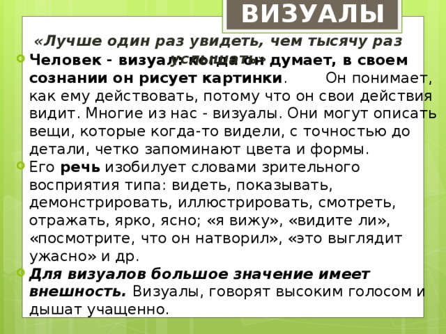 ВИЗУАЛЫ «Лучше один раз увидеть, чем тысячу раз услышать» Человек - визуал: когда он думает, в своем сознании он рисует картинки . Он понимает, как ему действовать, потому что он свои действия видит. Многие из нас - визуалы. Они могут описать вещи, которые когда-то видели, с точностью до детали, четко запоминают цвета и формы.  Его речь изобилует словами зрительного восприятия типа: видеть, показывать, демонстрировать, иллюстрировать, смотреть, отражать, ярко, ясно; «я вижу», «видите ли», «посмотрите, что он натворил», «это выглядит ужасно» и др. Для визуалов большое значение имеет внешность. Визуалы, говорят высоким голосом и дышат учащенно. 