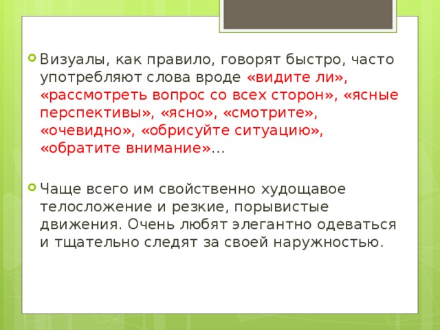Визуалы, как правило, говорят быстро, часто употребляют слова вроде «видите ли», «рассмотреть вопрос со всех сторон», «ясные перспективы», «ясно», «смотрите», «очевидно», «обрисуйте ситуацию», «обратите внимание» … Чаще всего им свойственно худощавое телосложение и резкие, порывистые движения. Очень любят элегантно одеваться и тщательно следят за своей наружностью. 