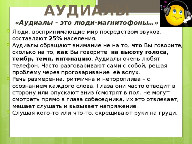 АУДИАЛЫ «Аудиалы - это люди-магнитофоны…» Люди, воспринимающие мир посредством звуков, составляют 25% населения. Аудиалы обращают внимание не на то, что Вы говорите, сколько на то, как Вы говорите: на высоту голоса, тембр, темп, интонацию . Аудиалы очень любят телефон. Часто разговаривают сами с собой, решая проблему через проговаривание её вслух. Речь размеренна, ритмична и нетороплива – с осознанием каждого слова. Глаза они часто отводит в сторону или опускают вниз (смотрят в пол, не могут смотреть прямо в глаза собеседника, их это отвлекает, мешает слушать и вызывает напряжение. Слушая кого-то или что-то, скрещивают руки на груди. 