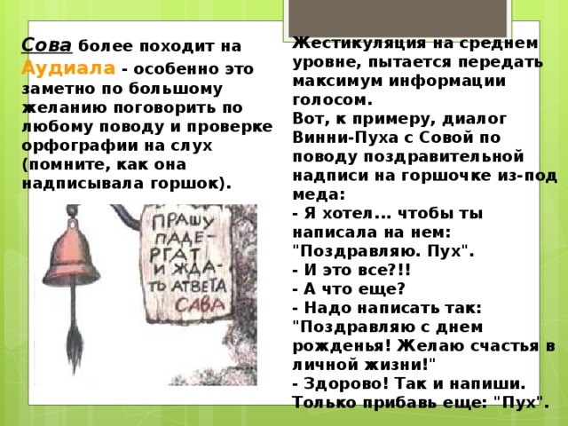 Сова более походит на Аудиала - особенно это заметно по большому желанию поговорить по любому поводу и проверке орфографии на слух (помните, как она надписывала горшок). Жестикуляция на среднем уровне, пытается передать максимум информации голосом.   Вот, к примеру, диалог Винни-Пуха с Совой по поводу поздравительной надписи на горшочке из-под меда:   - Я хотел... чтобы ты написала на нем: 