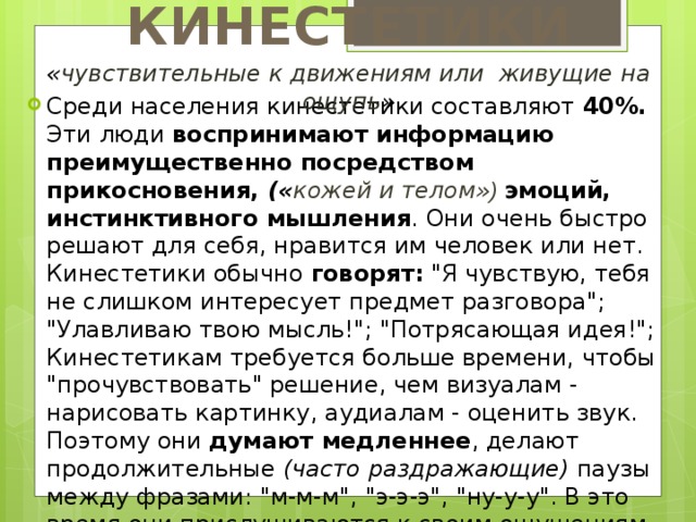 КИНЕСТЕТИКИ « чувствительные к движениям или живущие на ощупь » Среди населения кинестетики составляют 40%. Эти люди воспринимают информацию преимущественно посредством прикосновения, (« кожей и телом» ) эмоций, инстинктивного мышления . Они очень быстро решают для себя, нравится им человек или нет.  Кинестетики обычно говорят: 