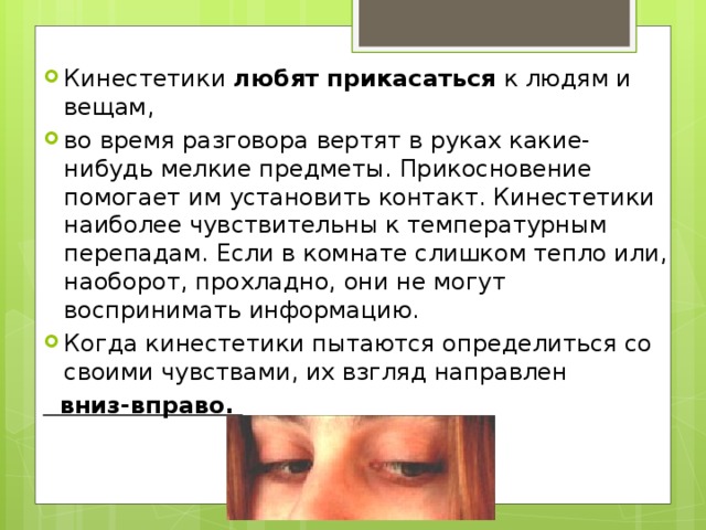 Кинестетики любят прикасаться к людям и вещам, во время разговора вертят в руках какие-нибудь мелкие предметы. Прикосновение помогает им установить контакт. Кинестетики наиболее чувствительны к температурным перепадам. Если в комнате слишком тепло или, наоборот, прохладно, они не могут воспринимать информацию. Когда кинестетики пытаются определиться со своими чувствами, их взгляд направлен  вниз-вправо. 