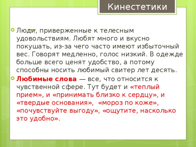 Кинестетики —   Люди, приверженные к телесным удовольствиям. Любят много и вкусно покушать, из-за чего часто имеют избыточный вес. Говорят медленно, голос низкий. В одежде больше всего ценят удобство, а потому способны носить любимый свитер лет десять. Любимые слова — все, что относится к чувственной сфере. Тут будет и «теплый прием», и «принимать близко к сердцу», и «твердые основания», «мороз по коже», «почувствуйте выгоду», «ощутите, насколько это удобно». 