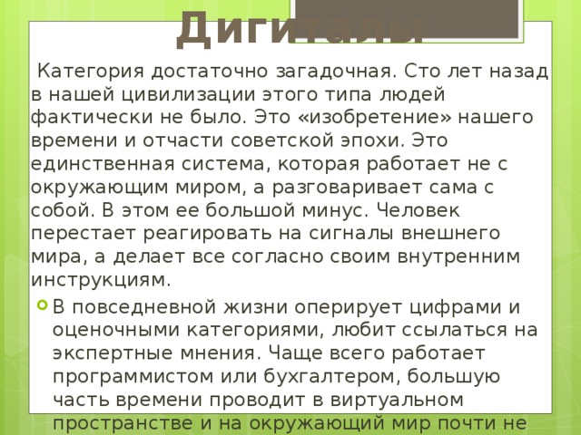 Дигиталы  Категория достаточно загадочная. Сто лет назад в нашей цивилизации этого типа людей фактически не было. Это «изобретение» нашего времени и отчасти советской эпохи. Это единственная система, которая работает не с окружающим миром, а разговаривает сама с собой. В этом ее большой минус. Человек перестает реагировать на сигналы внешнего мира, а делает все согласно своим внутренним инструкциям. В повседневной жизни оперирует цифрами и оценочными категориями, любит ссылаться на экспертные мнения. Чаще всего работает программистом или бухгалтером, большую часть времени проводит в виртуальном пространстве и на окружающий мир почти не обращает внимания. Ведущий канал человека может меняться со временем. 