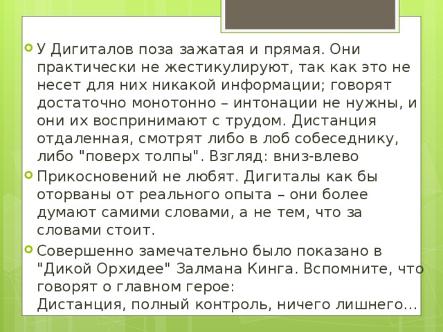 У Дигиталов поза зажатая и прямая. Они практически не жестикулируют, так как это не несет для них никакой информации; говорят достаточно монотонно – интонации не нужны, и они их воспринимают с трудом. Дистанция отдаленная, смотрят либо в лоб собеседнику, либо 