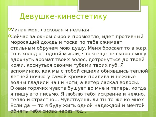 Девушке-кинестетику     Милая моя, ласковая и нежная! Сейчас за окном сыро и промозгло, идет противный моросящий дождь и тоска по тебе сжимает стальным обручем мою душу. Меня бросает то в жар, то в холод от одной мысли, что я еще не скоро смогу вдохнуть аромат твоих волос, дотронуться до твоей кожи, коснуться своими губами твоих губ. Я вспоминаю, как мы с тобой сидели обнявшись теплой летней ночью у самой кромки прилива и нежные волны гладили наши ноги, а ветер ласкал волосы. Океан горячих чувств бушует во мне и теперь, когда я пишу это письмо. Я люблю тебя искренне и нежно, тепло и страстно… Чувствуешь ли ты то же ко мне? Если да — то я буду жить одной надеждой и мечтой обнять тебя снова через год… 