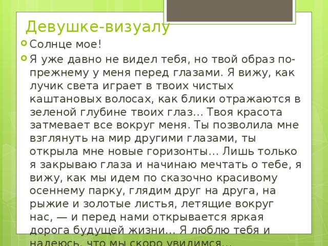 Девушке-визуалу   Солнце мое! Я уже давно не видел тебя, но твой образ по-прежнему у меня перед глазами. Я вижу, как лучик света играет в твоих чистых каштановых волосах, как блики отражаются в зеленой глубине твоих глаз… Твоя красота затмевает все вокруг меня. Ты позволила мне взглянуть на мир другими глазами, ты открыла мне новые горизонты… Лишь только я закрываю глаза и начинаю мечтать о тебе, я вижу, как мы идем по сказочно красивому осеннему парку, глядим друг на друга, на рыжие и золотые листья, летящие вокруг нас, — и перед нами открывается яркая дорога будущей жизни… Я люблю тебя и надеюсь, что мы скоро увидимся… 