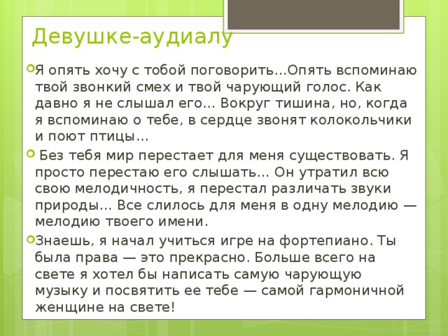 Девушке-аудиалу   Я опять хочу с тобой поговорить…Опять вспоминаю твой звонкий смех и твой чарующий голос. Как давно я не слышал его… Вокруг тишина, но, когда я вспоминаю о тебе, в сердце звонят колокольчики и поют птицы…   Без тебя мир перестает для меня существовать. Я просто перестаю его слышать… Он утратил всю свою мелодичность, я перестал различать звуки природы… Все слилось для меня в одну мелодию — мелодию твоего имени. Знаешь, я начал учиться игре на фортепиано. Ты была права — это прекрасно. Больше всего на свете я хотел бы написать самую чарующую музыку и посвятить ее тебе — самой гармоничной женщине на свете!   