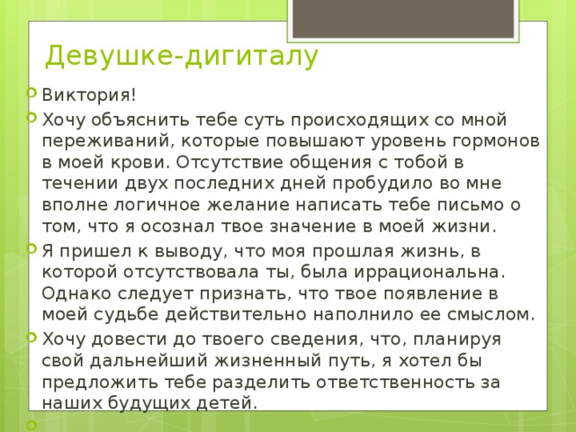 Девушке-дигиталу   Виктория! Хочу объяснить тебе суть происходящих со мной переживаний, которые повышают уровень гормонов в моей крови. Отсутствие общения с тобой в течении двух последних дней пробудило во мне вполне логичное желание написать тебе письмо о том, что я осознал твое значение в моей жизни.  Я пришел к выводу, что моя прошлая жизнь, в которой отсутствовала ты, была иррациональна. Однако следует признать, что твое появление в моей судьбе действительно наполнило ее смыслом.  Хочу довести до твоего сведения, что, планируя свой дальнейший жизненный путь, я хотел бы предложить тебе разделить ответственность за наших будущих детей.   