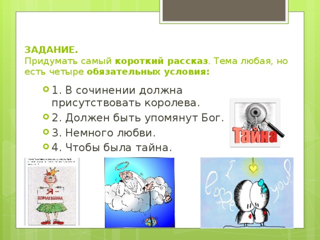 ЗАДАНИЕ.  Придумать самый короткий рассказ . Тема любая, но есть четыре обязательных условия:   1. В сочинении должна присутствовать королева. 2. Должен быть упомянут Бог. 3. Немного любви. 4. Чтобы была тайна. 