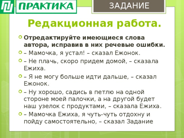 ЗАДАНИЕ Редакционная работа. Отредактируйте имеющиеся слова автора, исправив в них речевые ошибки. – Мамочка, я устал! – сказал Ежонок. – Не плачь, скоро придем домой, – сказала Ежиха. – Я не могу больше идти дальше, – сказал Ежонок. – Ну хорошо, садись в петлю на одной стороне моей палочки, а на другой будет наш узелок с продуктами, – сказала Ежиха. – Мамочка Ежиха, я чуть-чуть отдохну и пойду самостоятельно, – сказал Задание 