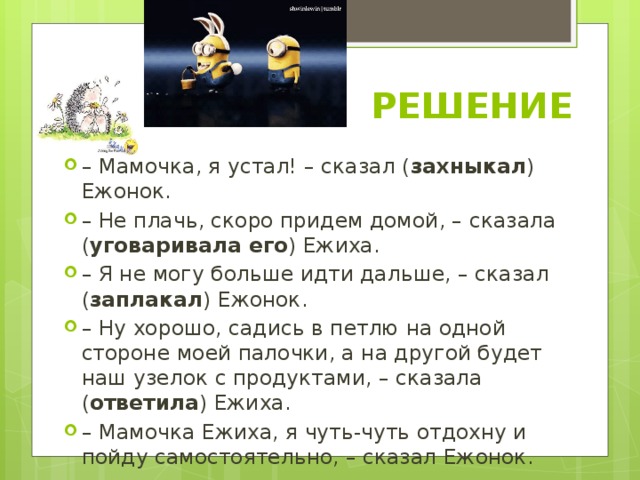  РЕШЕНИЕ – Мамочка, я устал! – сказал ( захныкал ) Ежонок. – Не плачь, скоро придем домой, – сказала ( уговаривала его ) Ежиха. – Я не могу больше идти дальше, – сказал ( заплакал ) Ежонок. – Ну хорошо, садись в петлю на одной стороне моей палочки, а на другой будет наш узелок с продуктами, – сказала ( ответила ) Ежиха. – Мамочка Ежиха, я чуть-чуть отдохну и пойду самостоятельно, – сказал Ежонок. 