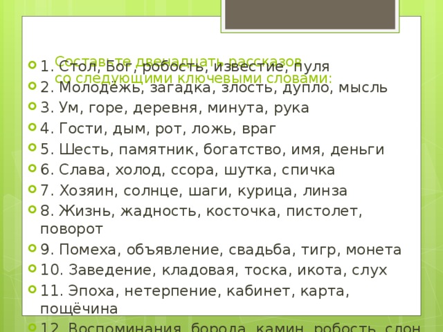 Составьте двенадцать рассказов со следующими ключевыми словами:   1. Стол, Бог, робость, известие, пуля 2. Молодёжь, загадка, злость, дупло, мысль 3. Ум, горе, деревня, минута, рука 4. Гости, дым, рот, ложь, враг 5. Шесть, памятник, богатство, имя, деньги 6. Слава, холод, ссора, шутка, спичка 7. Хозяин, солнце, шаги, курица, линза 8. Жизнь, жадность, косточка, пистолет, поворот 9. Помеха, объявление, свадьба, тигр, монета 10. Заведение, кладовая, тоска, икота, слух 11. Эпоха, нетерпение, кабинет, карта, пощёчина 12. Воспоминания, борода, камин, робость, слон 
