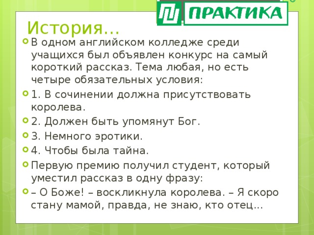 История… В одном английском колледже среди учащихся был объявлен конкурс на самый короткий рассказ. Тема любая, но есть четыре обязательных условия: 1. В сочинении должна присутствовать королева. 2. Должен быть упомянут Бог. 3. Немного эротики. 4. Чтобы была тайна. Первую премию получил студент, который уместил рассказ в одну фразу: – О Боже! – воскликнула королева. – Я скоро стану мамой, правда, не знаю, кто отец... 