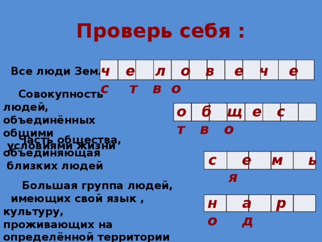 Проверь себя : ч е л о в е ч е с т в о              Все люди Земли -  Совокупность людей, объединённых общими  условиями жизни о б щ е с т в о   Часть общества, объединяющая  близких людей с е м ь я  Большая группа людей, имеющих свой язык , культуру, проживающих на определённой территории  н а р о д  