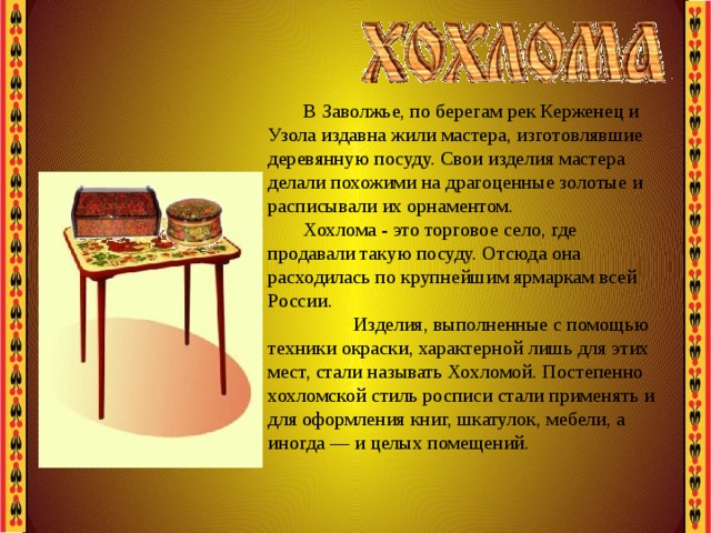 В Заволжье, по берегам рек Керженец и Узола издавна жили мастера, изготовлявшие деревянную посуду. Свои изделия мастера делали похожими на драгоценные золотые и расписывали их орнаментом. Хохлома - это торговое село, где продавали такую посуду. Отсюда она расходилась по крупнейшим ярмаркам всей России.  Изделия, выполненные с помощью техники окраски, характерной лишь для этих мест, стали называть Хохломой. Постепенно хохломской стиль росписи стали применять и для оформления книг, шкатулок, мебели, а иногда — и целых помещений. 